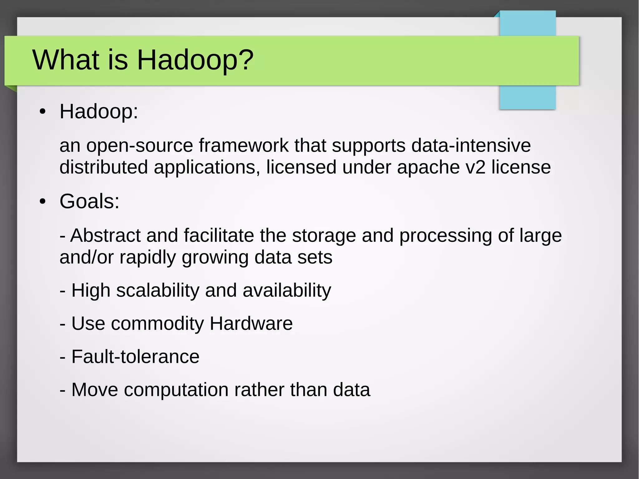 What is Hadoop?
● Hadoop:
an open-source framework that supports data-intensive
distributed applications, licensed under apache v2 license
● Goals:
- Abstract and facilitate the storage and processing of large
and/or rapidly growing data sets
- High scalability and availability
- Use commodity Hardware
- Fault-tolerance
- Move computation rather than data
 