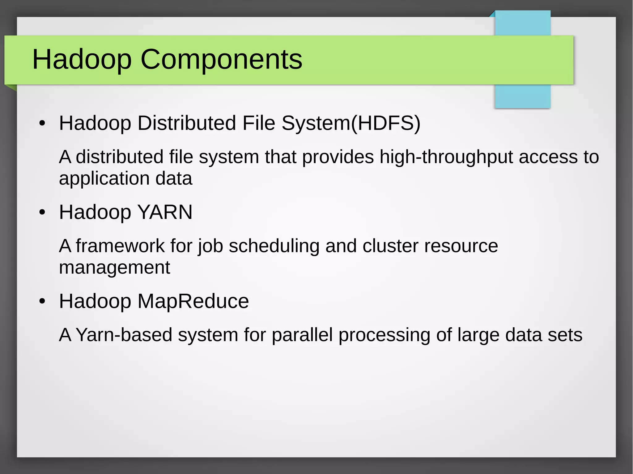 Hadoop Components
● Hadoop Distributed File System(HDFS)
A distributed file system that provides high-throughput access to
application data
● Hadoop YARN
A framework for job scheduling and cluster resource
management
● Hadoop MapReduce
A Yarn-based system for parallel processing of large data sets
 