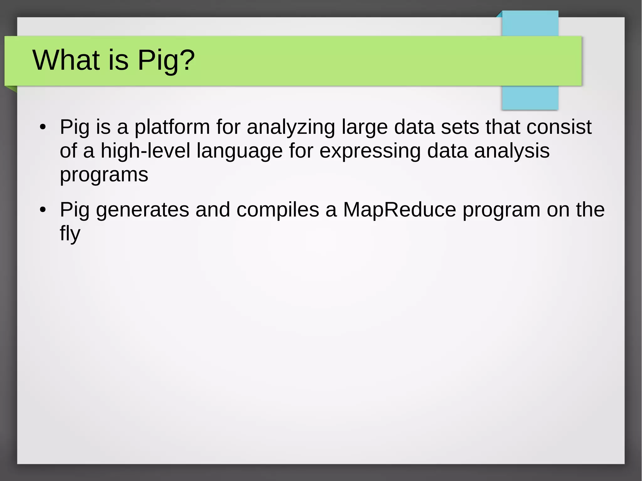 What is Pig?
● Pig is a platform for analyzing large data sets that consist
of a high-level language for expressing data analysis
programs
● Pig generates and compiles a MapReduce program on the
fly
 