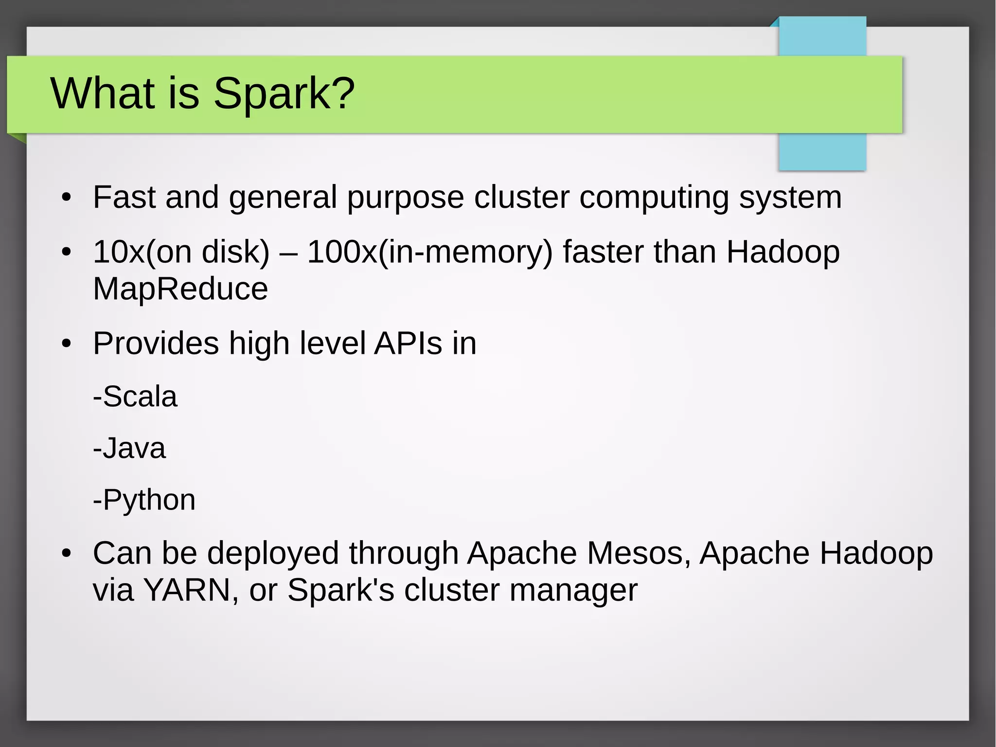 What is Spark?
● Fast and general purpose cluster computing system
● 10x(on disk) – 100x(in-memory) faster than Hadoop
MapReduce
● Provides high level APIs in
-Scala
-Java
-Python
● Can be deployed through Apache Mesos, Apache Hadoop
via YARN, or Spark's cluster manager
 