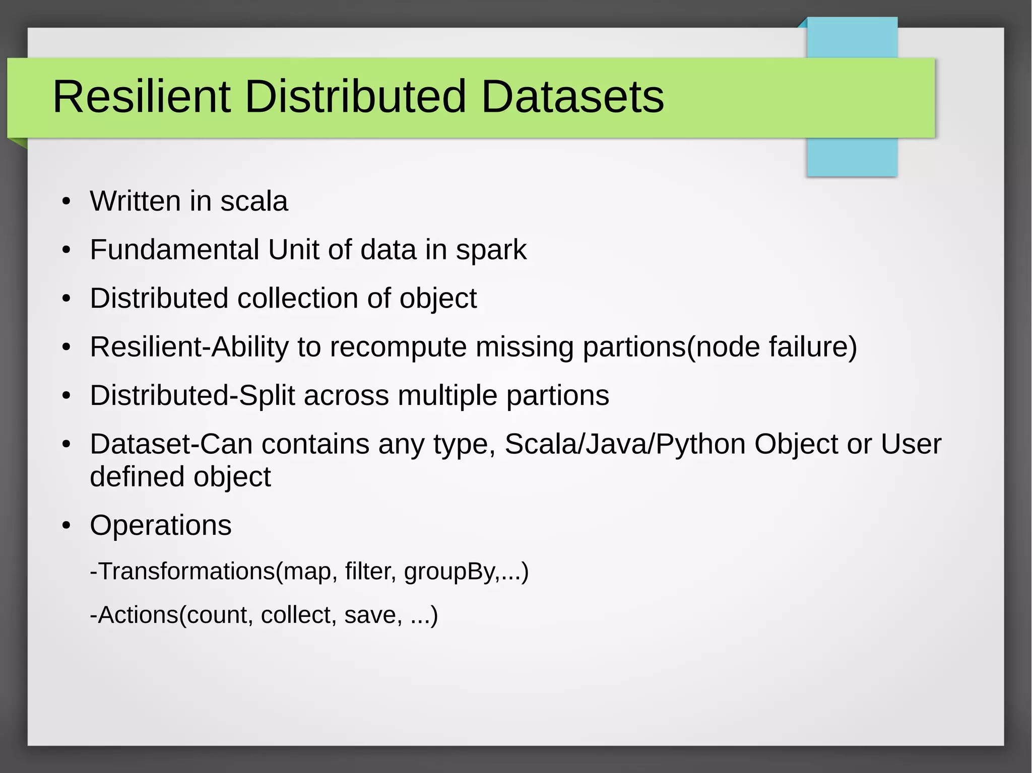 Resilient Distributed Datasets
● Written in scala
● Fundamental Unit of data in spark
● Distributed collection of object
● Resilient-Ability to recompute missing partions(node failure)
● Distributed-Split across multiple partions
● Dataset-Can contains any type, Scala/Java/Python Object or User
defined object
● Operations
-Transformations(map, filter, groupBy,...)
-Actions(count, collect, save, ...)
 