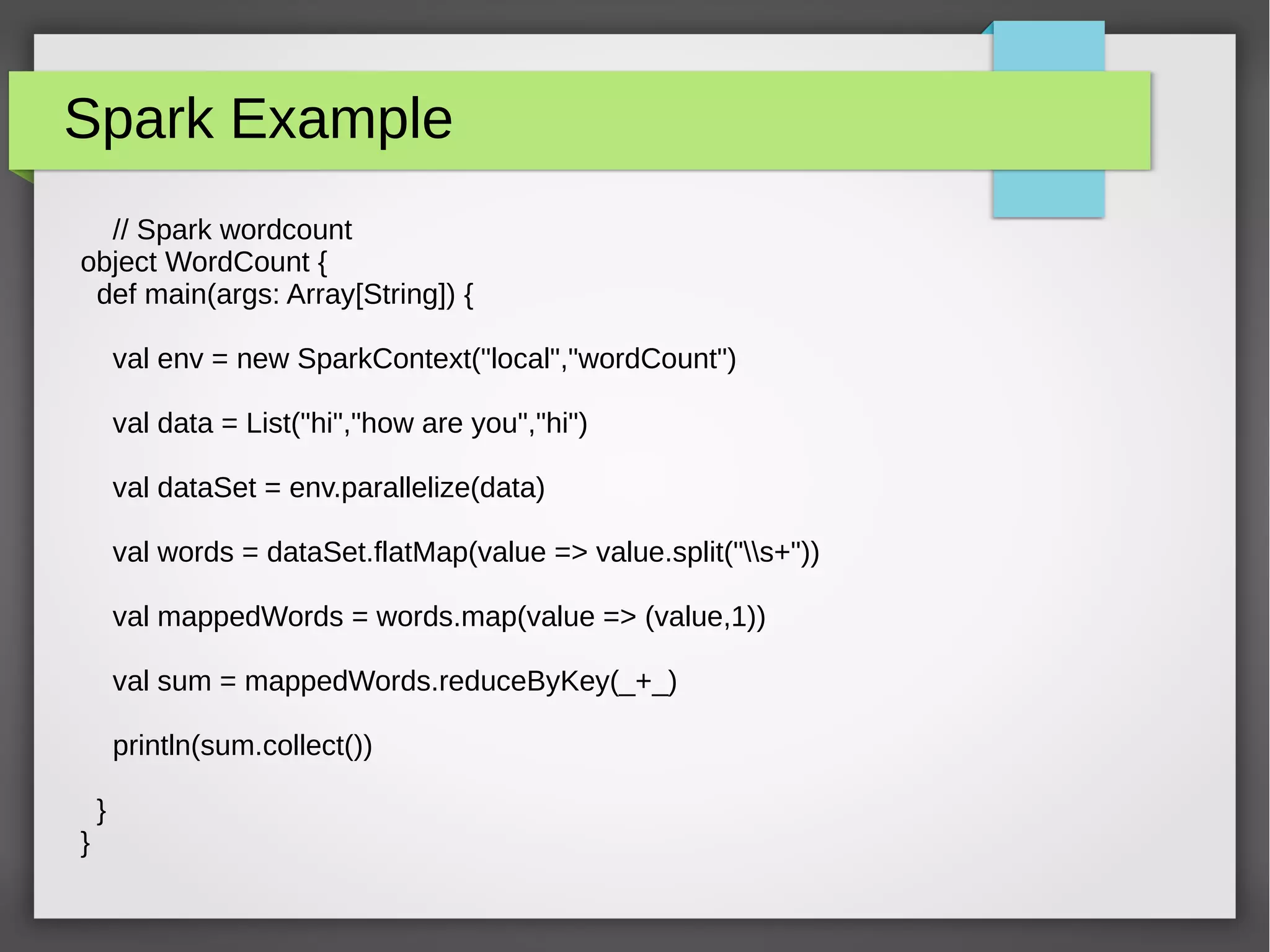 Spark Example
// Spark wordcount
object WordCount {
def main(args: Array[String]) {
val env = new SparkContext("local","wordCount")
val data = List("hi","how are you","hi")
val dataSet = env.parallelize(data)
val words = dataSet.flatMap(value => value.split("s+"))
val mappedWords = words.map(value => (value,1))
val sum = mappedWords.reduceByKey(_+_)
println(sum.collect())
}
}
 