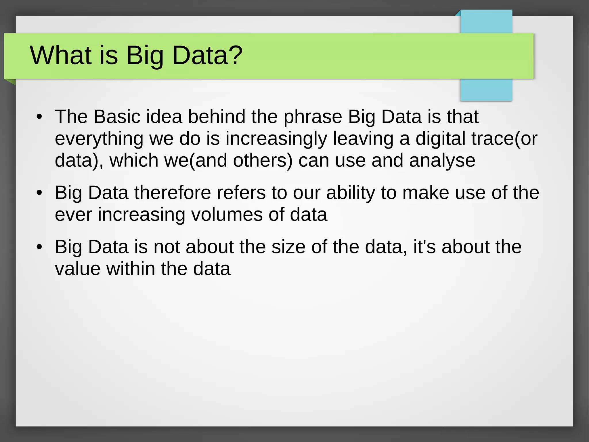 What is Big Data?
● The Basic idea behind the phrase Big Data is that
everything we do is increasingly leaving a digital trace(or
data), which we(and others) can use and analyse
● Big Data therefore refers to our ability to make use of the
ever increasing volumes of data
● Big Data is not about the size of the data, it's about the
value within the data
 