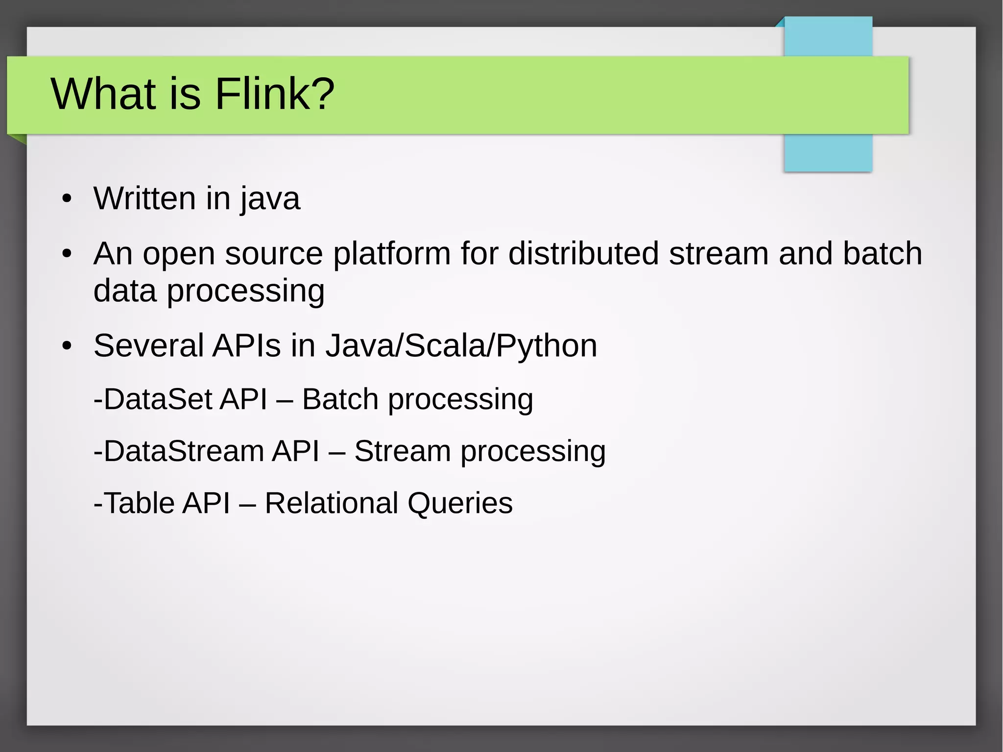 What is Flink?
● Written in java
● An open source platform for distributed stream and batch
data processing
● Several APIs in Java/Scala/Python
-DataSet API – Batch processing
-DataStream API – Stream processing
-Table API – Relational Queries
 