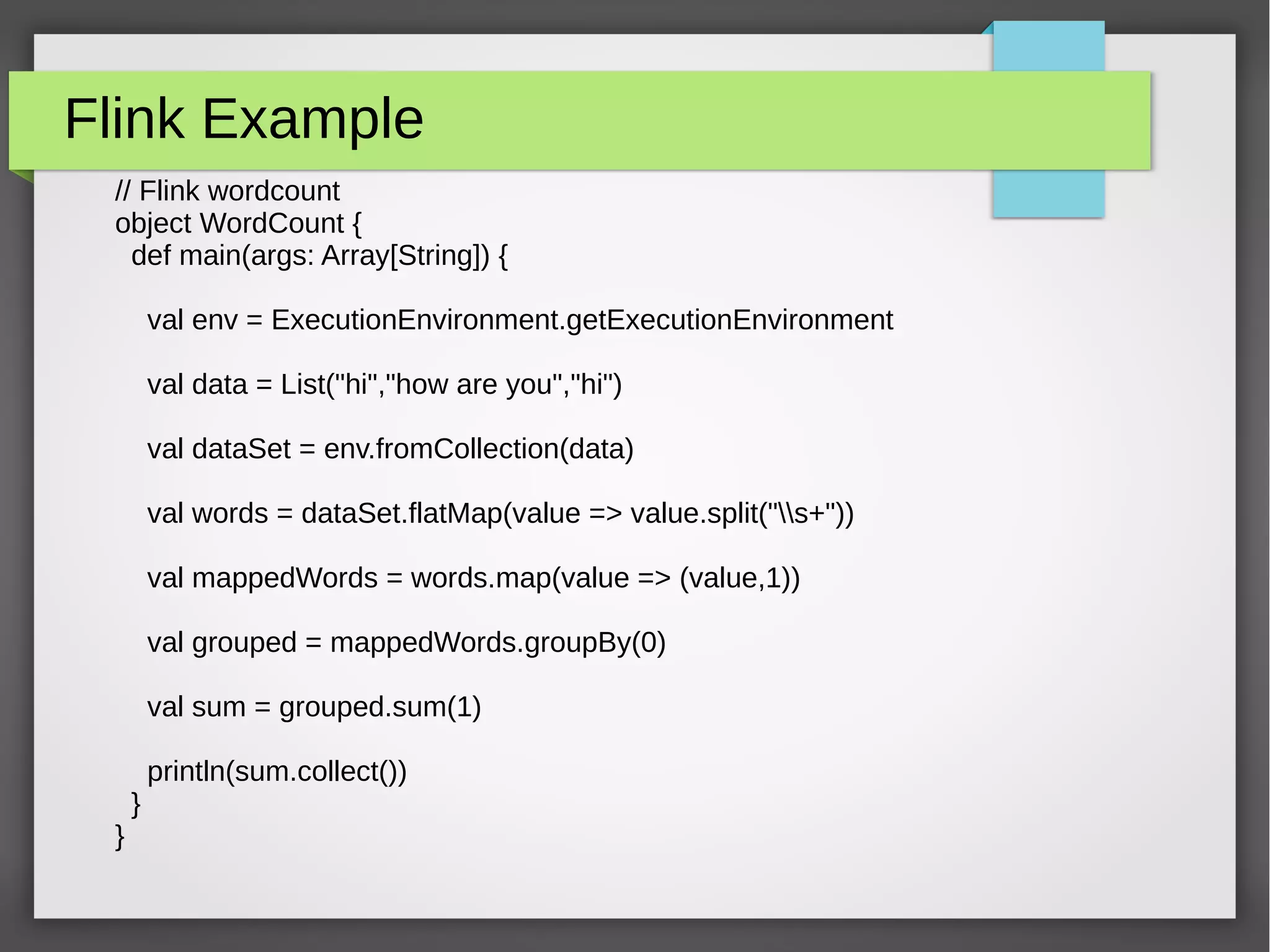 Flink Example
// Flink wordcount
object WordCount {
def main(args: Array[String]) {
val env = ExecutionEnvironment.getExecutionEnvironment
val data = List("hi","how are you","hi")
val dataSet = env.fromCollection(data)
val words = dataSet.flatMap(value => value.split("s+"))
val mappedWords = words.map(value => (value,1))
val grouped = mappedWords.groupBy(0)
val sum = grouped.sum(1)
println(sum.collect())
}
}
 