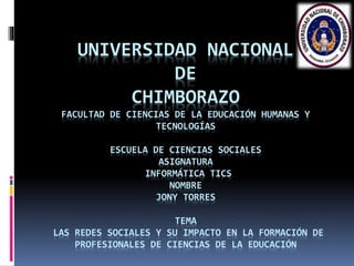 UNIVERSIDAD NACIONAL
DE
CHIMBORAZO
FACULTAD DE CIENCIAS DE LA EDUCACIÓN HUMANAS Y
TECNOLOGÍAS
ESCUELA DE CIENCIAS SOCIALES
ASIGNATURA
INFORMÁTICA TICS
NOMBRE
JONY TORRES
TEMA
LAS REDES SOCIALES Y SU IMPACTO EN LA FORMACIÓN DE
PROFESIONALES DE CIENCIAS DE LA EDUCACIÓN
 