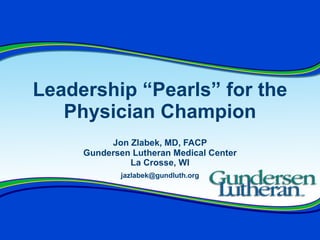 Leadership “Pearls” for the Physician Champion Jon Zlabek, MD, FACP Gundersen Lutheran Medical Center La Crosse, WI [email_address] 