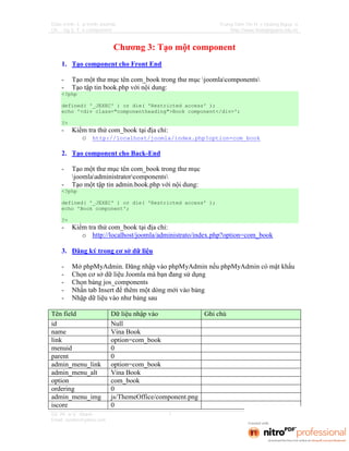 Giáo trình: Lập trình Joomla                               Trung Tâm Tin Học Hoàng Nguyễn
Chương 3: Tạo component                                        http://www.hoangnguyen.edu.vn



                           Chương 3: Tạo một component
    1. Tạo component cho Front End

    -    Tạo một thư mục tên com_book trong thư mục joomlacomponents
    -    Tạo tập tin book.php với nội dung:
    <?php

    defined( '_JEXEC' ) or die( 'Restricted access' );
    echo '<div class="componentheading">Book component</div>';

    ?>
    -    Kiểm tra thử com_book tại địa chỉ:
            o http://localhost/joomla/index.php?option=com_book

    2. Tạo component cho Back-End

    -    Tạo một thư mục tên com_book trong thư mục
         joomlaadministratorcomponents
    -    Tạo một tập tin admin.book.php với nội dung:
    <?php

    defined( '_JEXEC' ) or die( 'Restricted access' );
    echo 'Book component';

    ?>
    -    Kiểm tra thử com_book tại địa chỉ:
            o http://localhost/joomla/administrato/index.php?option=com_book

    3. Đăng ký trong cơ sở dữ liệu

    -    Mở phpMyAdmin. Đăng nhập vào phpMyAdmin nếu phpMyAdmin có mật khẩu
    -    Chọn cơ sở dữ liệu Joomla mà bạn đang sử dụng
    -    Chọn bảng jos_components
    -    Nhấn tab Insert để thêm một dòng mới vào bảng
    -    Nhập dữ liệu vào như bảng sau

Tên field                 Dữ liệu nhập vào             Ghi chú
id                        Null
name                      Vina Book
link                      option=com_book
menuid                    0
parent                    0
admin_menu_link           option=com_book
admin_menu_alt            Vina Book
option                    com_book
ordering                  0
admin_menu_img            js/ThemeOffice/component.png
iscore                    0
GV: Phạm Vũ Khánh                           1
Email: zendvn@yahoo.com
 