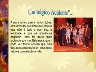 Um trágico Acidente''... A peça tentou passar várias lições: uma delas foi que dinheiro é preciso mas não é tudo e nem traz a felicidade e que as aparências enganam, mas foi muito mais profundo que isto. Esta peça, quem pôde ver tenho certeza que saiu dela pensando muito em seus reais valores com relação à vida.   