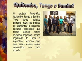 Quilombo, Tango e Samba! O projeto fotográfico Quilombo, Tango e Samba! Teve como objetivo principal trazer ao público os elementos e aspectos culturais essenciais que fazem destes estilos musicais regionais, marca registrada do Brasil e Argentina, fazendo com que esses estilos sejam conhecidos em todo mundo.   