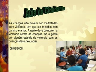 Aula de Cidadania As crianças não devem ser maltratadas com violência, tem que ser tratadas com carinho e amor. A gente deve combater  a violência contra as crianças. Se a gente ver alguém usando de violência com as crianças deve denunciar. 06/08/2008 