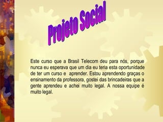 Projeto Social Este curso que a Brasil Telecom deu para nós, porque nunca eu esperava que um dia eu teria esta oportunidade de ter um curso e  aprender. Estou aprendendo graças o ensinamento da professora, gostei das brincadeiras que a gente aprendeu e achei muito legal. A nossa equipe é muito legal.  
