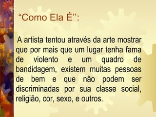 “Como Ela É’’:  A artista tentou através da arte mostrar que por mais que um lugar tenha fama de violento e um quadro de bandidagem, existem muitas pessoas de bem e que não podem ser discriminadas por sua classe social, religião, cor, sexo, e outros.   