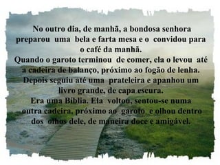 No outro dia, de manhã, a bondosa senhora preparou  uma  bela e farta mesa e o  convidou para o café da manhã. Quando o garoto terminou  de comer, ela o levou  até a cadeira de balanço, próximo ao fogão de lenha. Depois seguiu até uma  prateleira e apanhou um livro grande, de capa escura. Era uma Bíblia. Ela  voltou, sentou-se numa  outra cadeira, próximo ao  garoto  e olhou dentro dos  olhos dele, de maneira doce e amigável. 