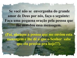 Se você não se  envergonha do grande amor de Deus por nós, faça o seguinte: Faça uma pequena oração pela pessoa que lhe mandou essa mensagem. (Pai, abençoe a pessoa que me enviou esta mensagem e lhe dê o que o Senhor  sabe que ela precisa pra hoje!!!). 