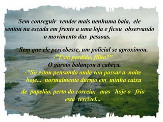    Sem conseguir  vender mais nenhuma bala,  ele   sentou na escada em frente a uma loja e ficou  observando o movimento das  pessoas.     Sem que ele percebesse, um policial se aproximou. -"Está perdido, filho?"   O garoto balançou a cabeça. -"Só estou pensando onde vou passar a  noite  hoje...  normalmente durmo em  minha caixa de  papelão, perto do correio,   mas   hoje o   frio está  terrível... 