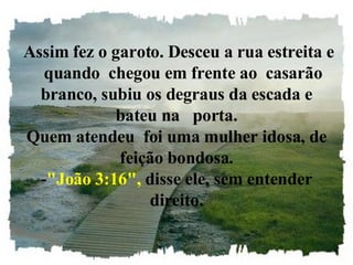   Assim fez o garoto. Desceu a rua estreita e    quando  chegou em frente ao  casarão branco, subiu os degraus da escada e bateu na   porta. Quem atendeu  foi uma mulher idosa, de feição bondosa. - "João 3:16",  disse ele, sem entender direito. 