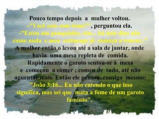 Pouco tempo depois  a  mulher voltou. -"Você está com fome?" , perguntou ela. -"Estou um pouquinho, sim... há dois dias não  como nada  e meu  estômago já  começa a roncar.." A mulher então o levou até a sala de jantar, onde  havia  uma mesa repleta de  comida.  Rapidamente o garoto sentou-se à  mesa  e  começou  a comer ; comeu de  tudo, até não  aguentar mais. Então ele pensou  consigo  mesmo:   "João 3:16... Eu não entendo o que isso  significa, mas sei que  mata a fome de um garoto faminto". 