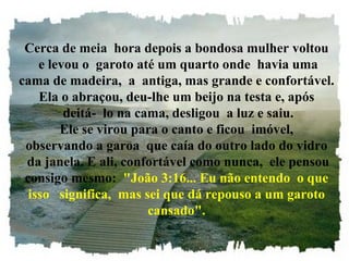 Cerca de meia  hora depois a bondosa mulher voltou  e levou o  garoto até um quarto onde  havia uma cama de madeira,  a  antiga, mas grande e confortável. Ela o abraçou, deu-lhe um beijo na testa e, após  deitá-  lo na cama, desligou  a luz e saiu. Ele se virou para o canto e ficou  imóvel, observando a garoa  que caía do outro lado do vidro  da janela. E ali, confortável como nunca,  ele pensou consigo mesmo:   "João 3:16... Eu não entendo  o que isso   significa,  mas sei que dá repouso a um garoto cansado". 