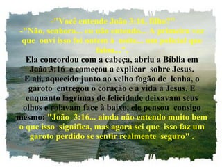   -"Você entende João 3:16, filho?" -"Não, senhora... eu não entendo... A primeira vez que  ouvi isso foi ontem à  noite... um policial que falou...". Ela concordou com a cabeça, abriu a Bíblia em João 3:16  e começou a explicar  sobre Jesus. E ali, aquecido junto ao velho fogão de  lenha, o garoto  entregou o coração e a vida a Jesus. E enquanto lágrimas de felicidade deixavam seus olhos e rolavam face à baixo, ele pensou  consigo mesmo:  "João  3:16... ainda não entendo muito bem o que isso  significa, mas agora sei que  isso faz um garoto perdido se sentir realmente  seguro" . 
