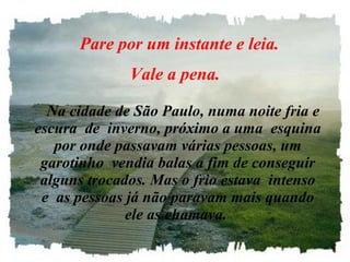     Pare por um instante e leia.  Vale a pena.      Na cidade de São Paulo, numa noite fria e escura  de  inverno, próximo a uma  esquina por onde passavam várias pessoas, um garotinho  vendia balas a fim de conseguir alguns trocados. Mas o frio estava  intenso e  as pessoas já não paravam mais quando ele as chamava.   