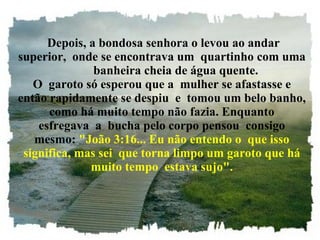 Depois, a bondosa senhora o levou ao andar superior,  onde se encontrava um  quartinho com uma          banheira cheia de água quente. O  garoto só esperou que a  mulher se afastasse e então rapidamente se despiu  e  tomou um belo banho, como há muito tempo não fazia. Enquanto esfregava  a  bucha pelo corpo pensou  consigo mesmo:  "João 3:16... Eu não entendo o  que isso significa, mas sei  que torna limpo um garoto que há muito tempo  estava sujo". 