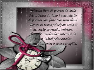 Primeiro livro de poemas de Melo
Neto, Pedra do Sono é uma seleção
de poemas com forte teor surrealista.
Dentre os temas principais estão a
descrição de estados oníricos,
"lunares", revelando o interesse do
jovem Cabral pelos estados
fronteiriços entre o sono e a vigília.
 