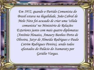 Em 1952, quando o Partido Comunista do
Brasil estava na ilegalidade, João Cabral de
Melo Neto foi acusado de criar uma "célula
comunista" no Ministério de Relações
Exteriores junto com mais quatro diplomatas
(Antônio Houaiss, Amaury Banhos Porto de
Oliveira, Jatyr de Almeida Rodrigues e Paulo
Cotrim Rodrigues Pereira), sendo todos
afastados do Palácio do Itamaraty por
Getúlio Vargas.
 