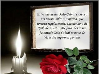 Estranhamente, João Cabral escreveu
um poema sobre a Aspirina, que
tomava regularmente, chamando-a de
"Sol", de "Luz"… De fato, desde sua
juventude João Cabral tomava de
três a dez aspirinas por dia.
 