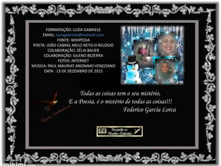 FORMATAÇÃO: LUZIA GABRIELE
EMAIL: luziagabriele@hotmail.com
FONTE: WIKIPÉDIA
POETA: JOÃO CABRAL MELO NETO-O RELÓGIO
COLABORAÇÃO: ZÉLIA BAUER
COLABORAÇÃO: GILENO BEZERRA
FOTOS: INTERNET
MÚSICA: PAUL MAURIAT ANONIMO VENEZIANO
DATA : 13 DE DEZEMBRO DE 2015
Todas as coisas tem o seu mistério,
E a Poesia, é o mistério de todas as coisas!!!
Federico García Lorca
 