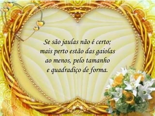 Se são jaulas não é certo;
mais perto estão das gaiolas
ao menos, pelo tamanho
e quadradiço de forma.
 