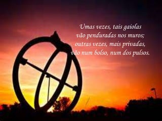 Umas vezes, tais gaiolas
vão penduradas nos muros;
outras vezes, mais privadas,
vão num bolso, num dos pulsos.
 