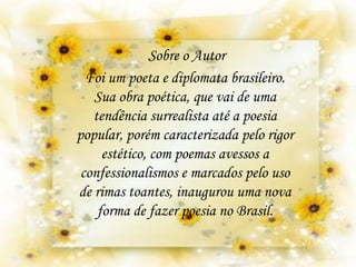 Foi um poeta e diplomata brasileiro.
Sua obra poética, que vai de uma
tendência surrealista até a poesia
popular, porém caracterizada pelo rigor
estético, com poemas avessos a
confessionalismos e marcados pelo uso
de rimas toantes, inaugurou uma nova
forma de fazer poesia no Brasil.
Sobre o Autor
 