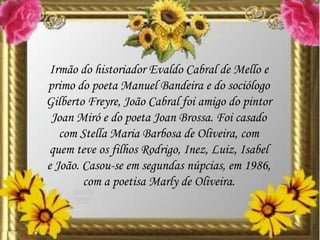 Irmão do historiador Evaldo Cabral de Mello e
primo do poeta Manuel Bandeira e do sociólogo
Gilberto Freyre, João Cabral foi amigo do pintor
Joan Miró e do poeta Joan Brossa. Foi casado
com Stella Maria Barbosa de Oliveira, com
quem teve os filhos Rodrigo, Inez, Luiz, Isabel
e João. Casou-se em segundas núpcias, em 1986,
com a poetisa Marly de Oliveira.
 