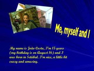My name is João Costa, I’m 15 years (my birthday is on August 16) and I was born in Setúbal. I’m nice, a little bit crazy and amusing.  Me, myself and I 