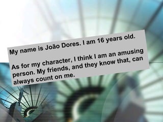 My name is João Dores. I am 16 years old. As for my character, I think I am an amusing person. My friends, and they know that, can always count on me.  