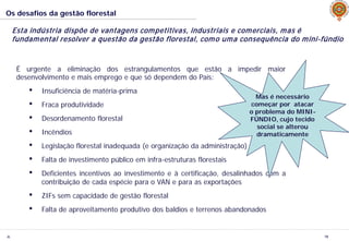 JL
Os desafios da gestão florestal
18
Esta indústria dispõe de vantagens competitivas, industriais e comerciais, mas é
fundamental resolver a questão da gestão florestal, como uma consequência do mini-fúndio
É urgente a eliminação dos estrangulamentos que estão a impedir maior
desenvolvimento e mais emprego e que só dependem do País:
• Insuficiência de matéria-prima
• Fraca produtividade
• Desordenamento florestal
• Incêndios
• Legislação florestal inadequada (e organização da administração)
• Falta de investimento público em infra-estruturas florestais
• Deficientes incentivos ao investimento e à certificação, desalinhados com a
contribuição de cada espécie para o VAN e para as exportações
• ZIFs sem capacidade de gestão florestal
• Falta de aproveitamento produtivo dos baldios e terrenos abandonados
Mas é necessário
começar por atacar
o problema do MINI-
FÚNDIO, cujo tecido
social se alterou
dramaticamente
 