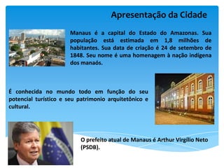 Apresentação da Cidade
                      Manaus é a capital do Estado do Amazonas. Sua
                      população está estimada em 1,8 milhões de
                      habitantes. Sua data de criação é 24 de setembro de
                      1848. Seu nome é uma homenagem à nação indígena
                      dos manaós.



É conhecida no mundo todo em função do seu
potencial turístico e seu patrimonio arquitetônico e
cultural.




                          O prefeito atual de Manaus é Arthur Virgílio Neto
                          (PSDB).
 