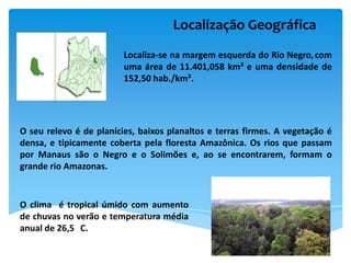 Localização Geográfica
                         Localiza-se na margem esquerda do Rio Negro, com
                         uma área de 11.401,058 km² e uma densidade de
                         152,50 hab./km².




O seu relevo é de planícies, baixos planaltos e terras firmes. A vegetação é
densa, e tipicamente coberta pela floresta Amazônica. Os rios que passam
por Manaus são o Negro e o Solimões e, ao se encontrarem, formam o
grande rio Amazonas.


O clima é tropical úmido com aumento
de chuvas no verão e temperatura média
anual de 26,5 C.
 