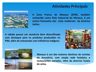 Atividades Principais
                       A Zona Franca de Manaus (ZFM), também
                       conhecida como Polo Industrial de Manaus, é um
                       centro financeiro dos mais modernos da América
                       Latina.


A cidade possui um comércio bem diversificado
com destaque para os produtos produzidos no
PIM, além do artesanato com influência indígena.




                           Manaus é um dos maiores destinos de turistas
                           da Amazônia, com ampla rede hoteleira e
                           restaurantes variados, além de diversos hotéis
                           de selva.
 