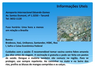 Informações Uteis
Aeroporto Internacional Eduardo Gomes
Av. Santos Dumont, nº 1.3250 – Tarumã
Tel: 3652-1120


Fuso horário: Uma hora a menos
em relação a Brasília


Banco:
Bradesco, Itaú, Unibanco, Santander, HSBC, Rea
l, Safra e Caixa Econômica Federal

Cuidados com a saúde: É recomendável tomar vacina contra febre amarela
dez dias antes da viagem. A vacinação é gratuita e pode ser feita em postos
de saúde. Dengue e malária também são comuns na região. Para se
proteger, use sempre repelente. Ao caminhar na mata e na beira dos
rios, prefira as blusas de mangas compridas e as calças.
 