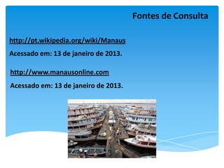 Fontes de Consulta

http://pt.wikipedia.org/wiki/Manaus
Acessado em: 13 de janeiro de 2013.

http://www.manausonline.com
Acessado em: 13 de janeiro de 2013.
 