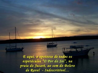 E aqui, a apoteose de todos os espetáculos “ O Por do Sol ”, na praia do Jacaré, ao som do Bolero de Ravel  - Indescritível… 