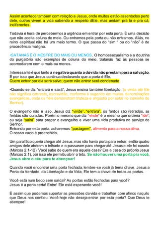 Assim acontece também com relação a Jesus, onde muitos estão assentados perto
dele, outros vivem a vida sabendo a respeito dEle, mas andam pra lá e pra cá,
indiferentes.
Todavia é hora de percebermosa urgência em entrar por esta porta. É uma decisão
que não aceita coluna do meio. Ou entramos pela porta ou não entramos. Aliás, no
reino espiritual não há um meio termo. O que passa do “sim “ ou do “não” é de
procedência maligna.
•SATANÁS É O MESTRE DO MAIS OU MENOS. O homossexualismo e a doutrina
do purgatório são exemplos de coluna do meio. Satanás faz as pessoas se
acomodarem com o mais ou menos.
Interessante é que tanto a negativa quanto a dúvida nãoprestam paraa salvação.
É por isso que Jesus continua declarando que a porta é Ele.
Quem entrar por ela será salvo; quem não entrar será condenado.
•Quando se diz “entrará e sairá”, Jesus ensina também libertação, (a vinda até Ele
não significa cabresto, escravidão, conforme é sugerido em muitas denominações
evangélicas, onde os fiéis demonstram tristeza e angústia por estar no caminho do
Senhor).
O evangelho não é isso. Jesus diz “vinde”, “entrará”, os fardos são retirados, as
feridas são curadas. Porém o mesmo que diz “vinde” é o mesmo que ordena “ide”;
ou seja “sairá” para pregar o evangelho e viver uma vida produtiva no serviço do
Senhor.
Entrando por esta porta, acharemos “pastagem”, alimento para a nossa alma.
O nosso vazio é preenchido.
Um paralítico queria chegar até Jesus,mas não havia porta para entrar, então quatro
amigos dele abriram o telhado e o passaram para chegar até Jesus e ele foi curado
(Marcos 2.1-12). Você sabe de quem era aquela casa? Era a casa do próprio Jesus
(Marcos 2.1), por isso ele permitiu abrir o teto. Se não houver uma porta pra você,
Jesus abre o céu para te abençoar!
Quando você encontrar uma porta fechada, lembre-se você já tema chave. Jesus a
Porta da Verdade, da Libertação e da Vida, Ele tem a chave de todas as portas.
Você está num beco sem saída? As portas estão fechadas para você?
Jesus é a porta certa! Entre! Ele está esperando você!
É assim que podemos suportar as pressões da vida e trabalhar com afinco naquilo
que Deus nos confiou. Você hoje não deseja entrar por esta porta? Que Deus te
abençoe!
 