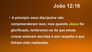 • A princípio seus discípulos não
compreenderam isso; mas quando Jesus foi
glorificado, lembraram-se de que essas
coisas estavam escritas a seu respeito e que
tinham sido realizadas.
 
