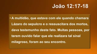 • A multidão, que estava com ele quando chamara
Lázaro do sepulcro e o ressuscitara dos mortos,
dava testemunho deste fato. Muitas pessoas, por
terem ouvido falar que ele realizara tal sinal
milagroso, foram ao seu encontro.
 