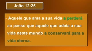 Aquele que ama a sua vida a perderá;
aquele que odeia a sua
vida neste mundo a conservará para a
vida eterna.
 