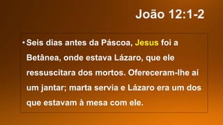•Seis dias antes da Páscoa, Jesus foi a
Betânea, onde estava Lázaro, que ele
ressuscitara dos mortos. Ofereceram-lhe aí
um jantar; marta servia e Lázaro era um dos
que estavam à mesa com ele.
 
