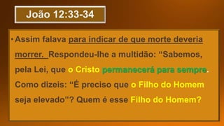 •Assim falava para indicar de que morte deveria
morrer. Respondeu-lhe a multidão: “Sabemos,
pela Lei, que o Cristo permanecerá para sempre
Como dizeis: “É preciso que o Filho do Homem
seja elevado”? Quem é esse Filho do Homem?
 