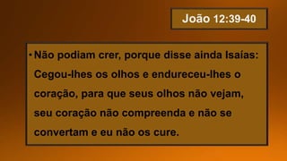 •Não podiam crer, porque disse ainda Isaías:
Cegou-lhes os olhos e endureceu-lhes o
coração, para que seus olhos não vejam,
seu coração não compreenda e não se
convertam e eu não os cure.
 